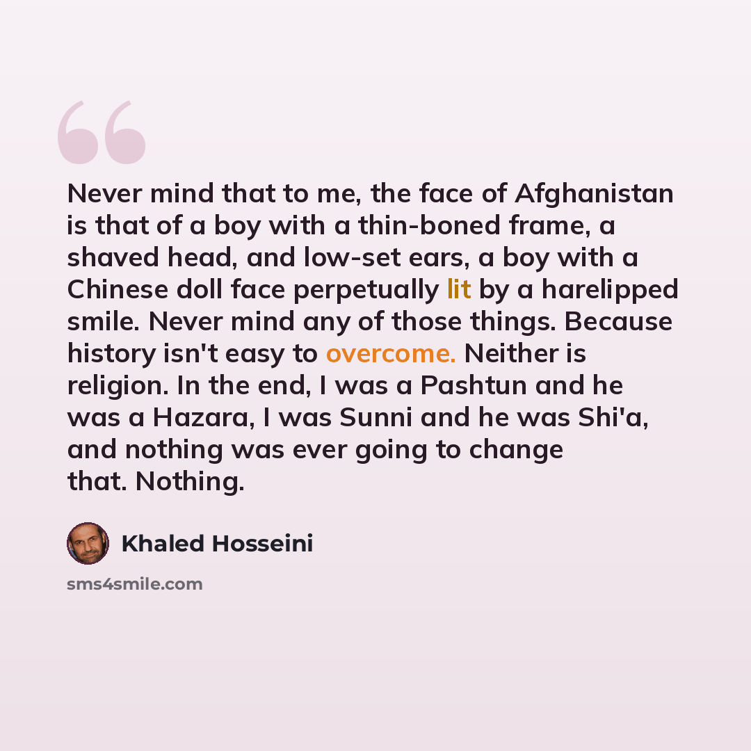 “Never mind that to me, the face of Afghanistan is that of a boy with a thin-boned frame, a shaved head, and low-set ears, a boy with a Chinese doll face perpetually lit by a harelipped smile. Never mind any of those things. Because history isn't easy to overcome. Neither is religion. In the end, I…” quote by Khaled Hosseini