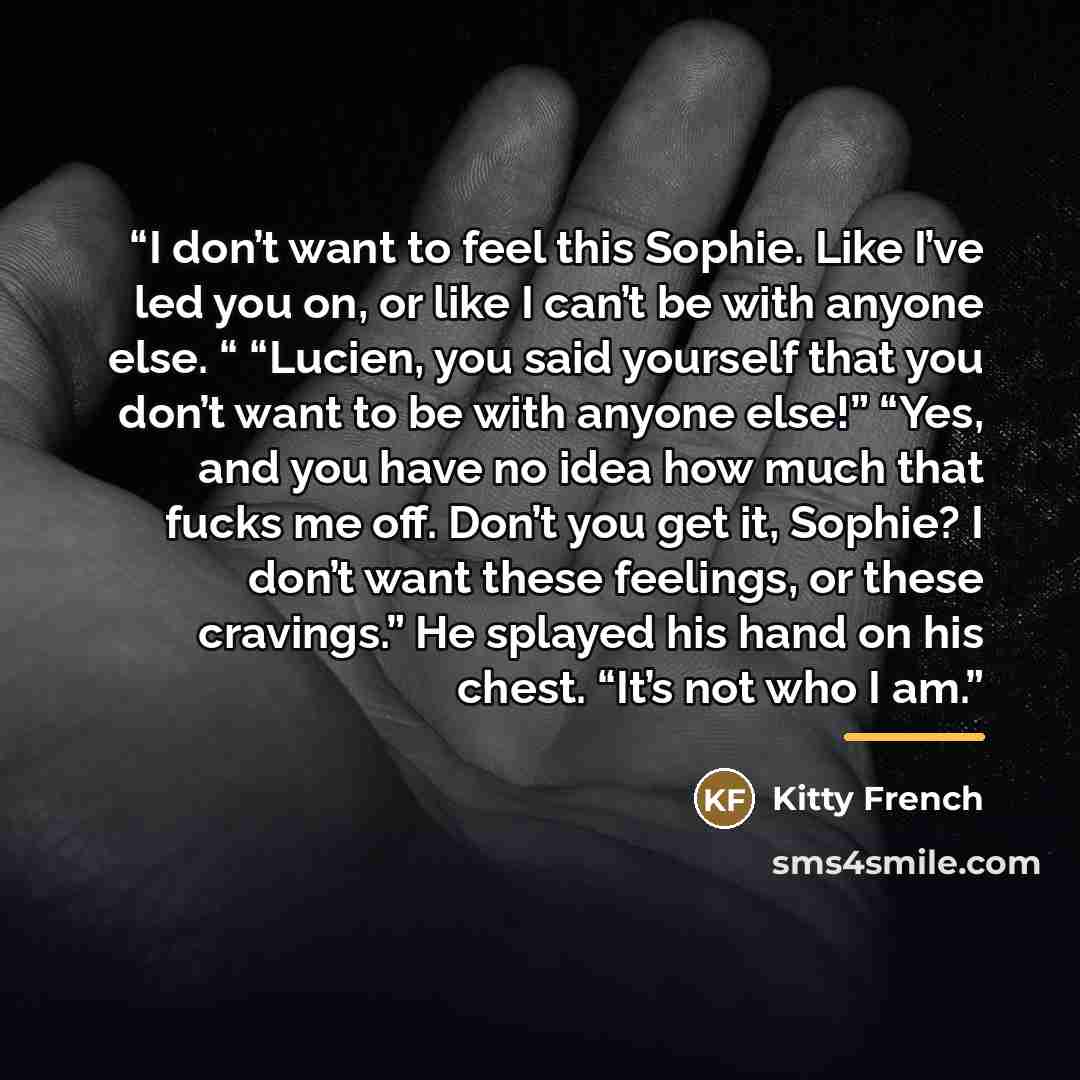 “I don’t want to feel this Sophie. Like I’ve led you on, or like I can’t be with anyone else. “ “Lucien, you said yourself that you don’t want to be with anyone else!” “Yes, and you have no idea how much that fucks me off. Don’t you get it, Sophie? I don’t want these feelings, or these cravings.”…” quote by Kitty French