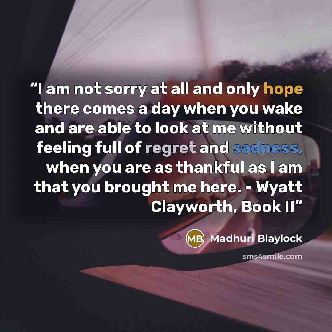 “I am not sorry at all and only hope there comes a day when you wake and are able to look at me without feeling full of regret and sadness, when you are as thankful as I am that you brought me here. - Wyatt Clayworth, Book II” quote by Madhuri Blaylock