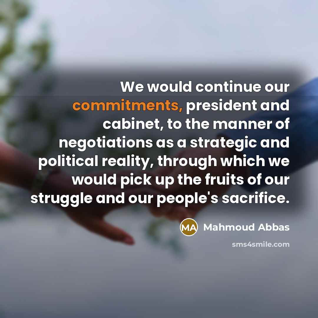 “We would continue our commitments, president and cabinet, to the manner of negotiations as a strategic and political reality, through which we would pick up the fruits of our struggle and our people's sacrifice.” quote by Mahmoud Abbas