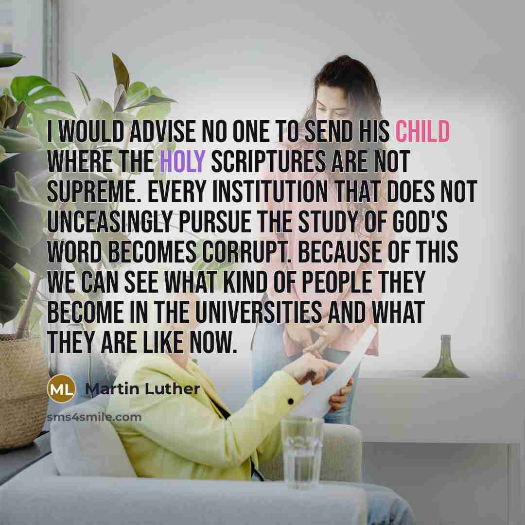 “I would advise no one to send his child where the Holy Scriptures are not supreme. Every institution that does not unceasingly pursue the study of God's word becomes corrupt. Because of this we can see what kind of people they become in the universities and what they are like now.” quote by Martin Luther