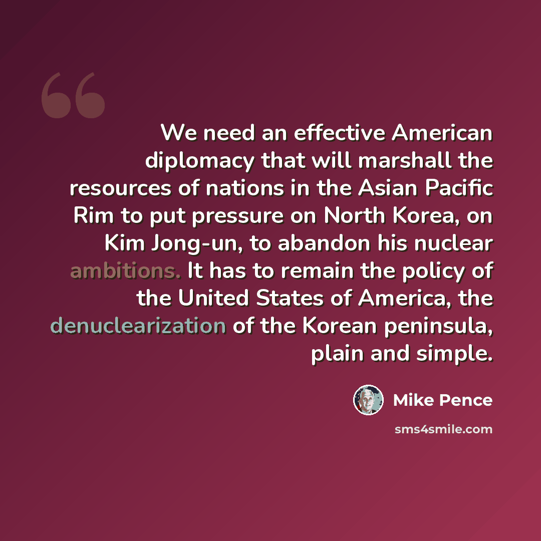 “We need an effective American diplomacy that will marshall the resources of nations in the Asian Pacific Rim to put pressure on North Korea, on Kim Jong-un, to abandon his nuclear ambitions. It has to remain the policy of the United States of America, the denuclearization of the Korean peninsula…” quote by Mike Pence