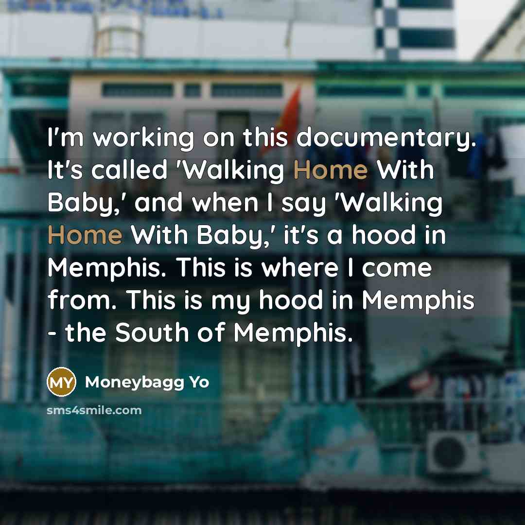 “I'm working on this documentary. It's called 'Walking Home With Baby,' and when I say 'Walking Home With Baby,' it's a hood in Memphis. This is where I come from. This is my hood in Memphis - the South of Memphis.” quote by Moneybagg Yo