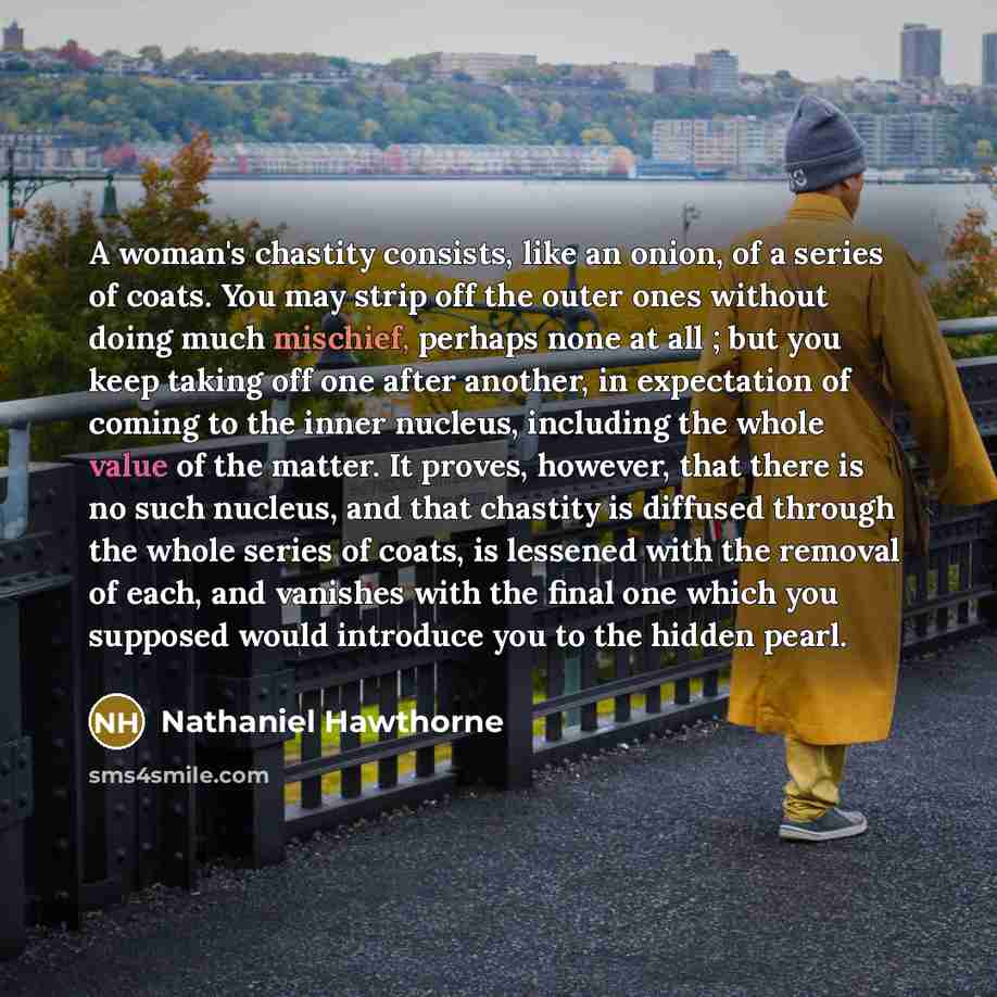 “A woman's chastity consists, like an onion, of a series of coats. You may strip off the outer ones without doing much mischief, perhaps none at all ; but you keep taking off one after another, in expectation of coming to the inner nucleus, including the whole value of the matter. It proves…” quote by Nathaniel Hawthorne