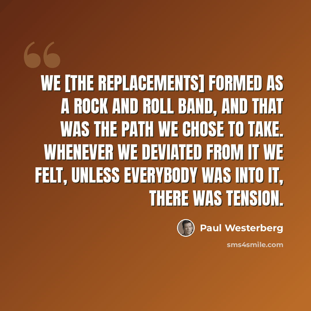 “We [The Replacements] formed as a rock and roll band, and that was the path we chose to take. Whenever we deviated from it we felt, unless everybody was into it, there was tension.” quote by Paul Westerberg