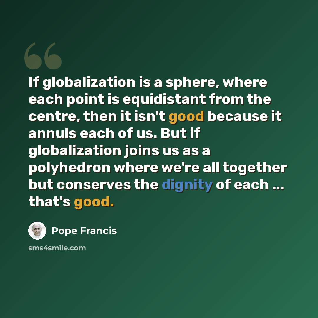 “If globalization is a sphere, where each point is equidistant from the centre, then it isn't good because it annuls each of us. But if globalization joins us as a polyhedron where we're all together but conserves the dignity of each ... that's good.” quote by Pope Francis