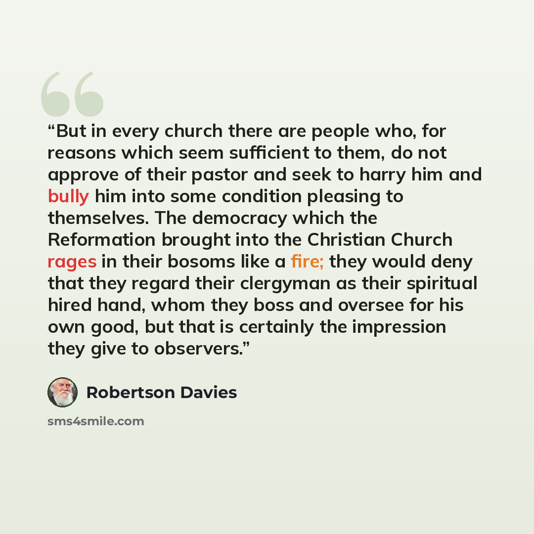 “But in every church there are people who, for reasons which seem sufficient to them, do not approve of their pastor and seek to harry him and bully him into some condition pleasing to themselves. The democracy which the Reformation brought into the Christian Church rages in their bosoms like a…” quote by Robertson Davies