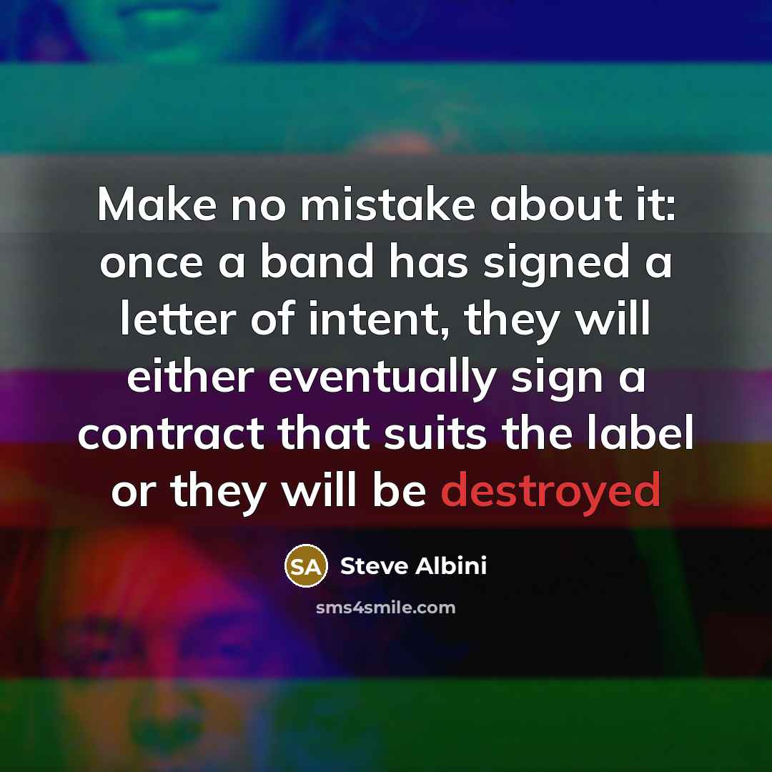 “Make no mistake about it: once a band has signed a letter of intent, they will either eventually sign a contract that suits the label or they will be destroyed” quote by Steve Albini