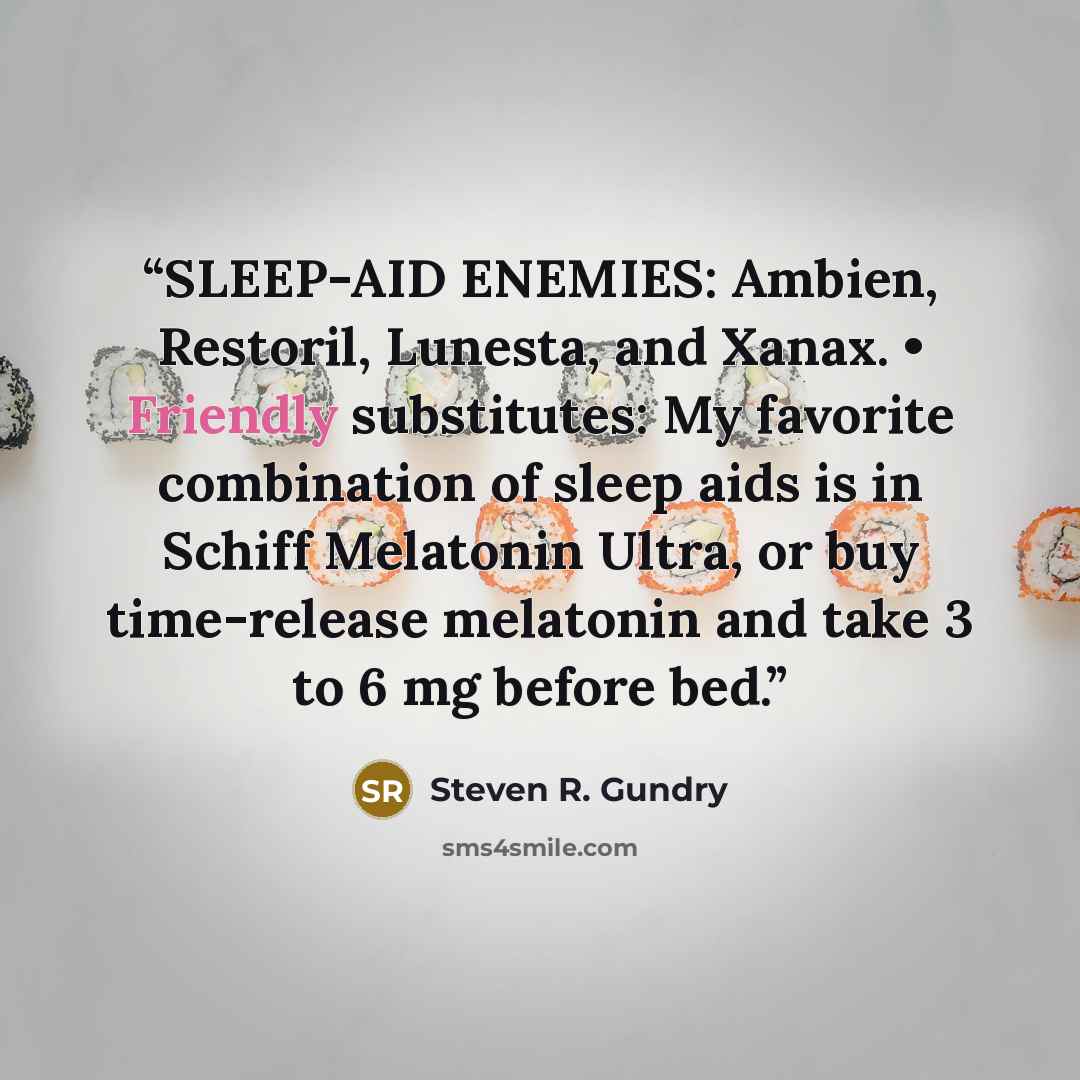 “SLEEP-AID ENEMIES: Ambien, Restoril, Lunesta, and Xanax. • Friendly substitutes: My favorite combination of sleep aids is in Schiff Melatonin Ultra, or buy time-release melatonin and take 3 to 6 mg before bed.” quote by Steven R. Gundry