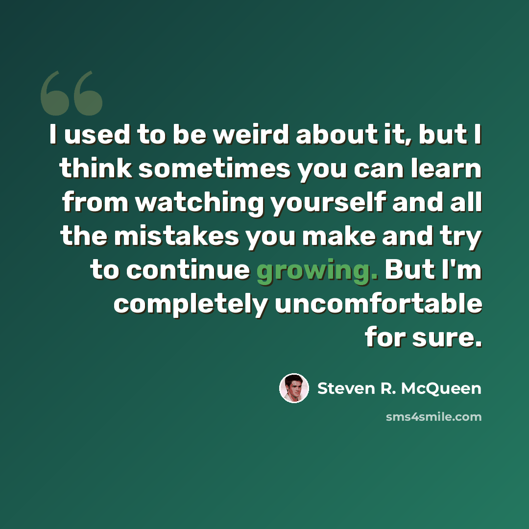 “I used to be weird about it, but I think sometimes you can learn from watching yourself and all the mistakes you make and try to continue growing. But I'm completely uncomfortable for sure.” quote by Steven R. McQueen
