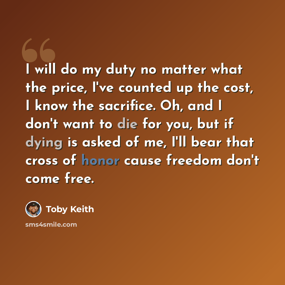 “I will do my duty no matter what the price, I've counted up the cost, I know the sacrifice. Oh, and I don't want to die for you, but if dying is asked of me, I'll bear that cross of honor cause freedom don't come free.” quote by Toby Keith