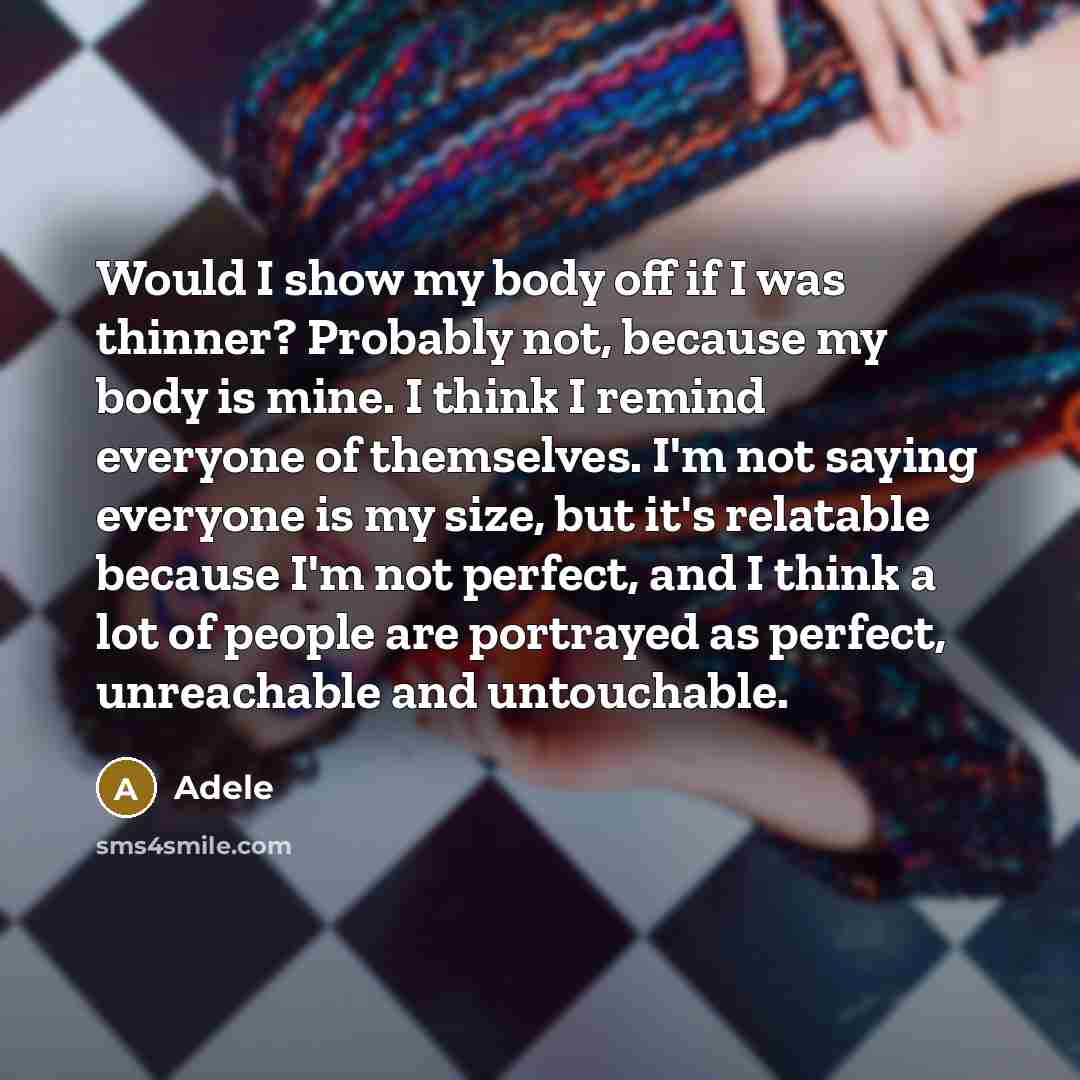 “Would I show my body off if I was thinner? Probably not, because my body is mine. I think I remind everyone of themselves. I'm not saying everyone is my size, but it's relatable because I'm not perfect, and I think a lot of people are portrayed as perfect, unreachable and untouchable.” quote by Adele