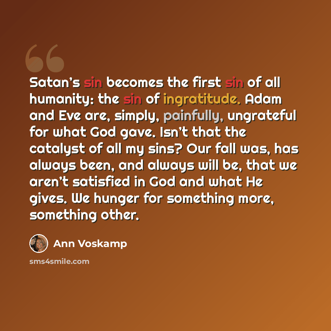 “Satan’s sin becomes the first sin of all humanity: the sin of ingratitude. Adam and Eve are, simply, painfully, ungrateful for what God gave. Isn’t that the catalyst of all my sins? Our fall was, has always been, and always will be, that we aren’t satisfied in God and what He gives. We hunger for…” quote by Ann Voskamp