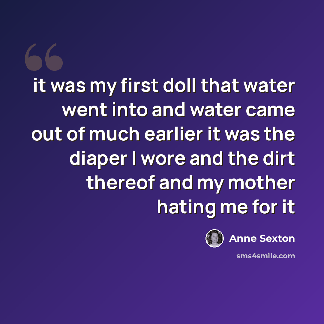 “it was my first doll that water went into and water came out of much earlier it was the diaper I wore and the dirt thereof and my mother hating me for it” quote by Anne Sexton