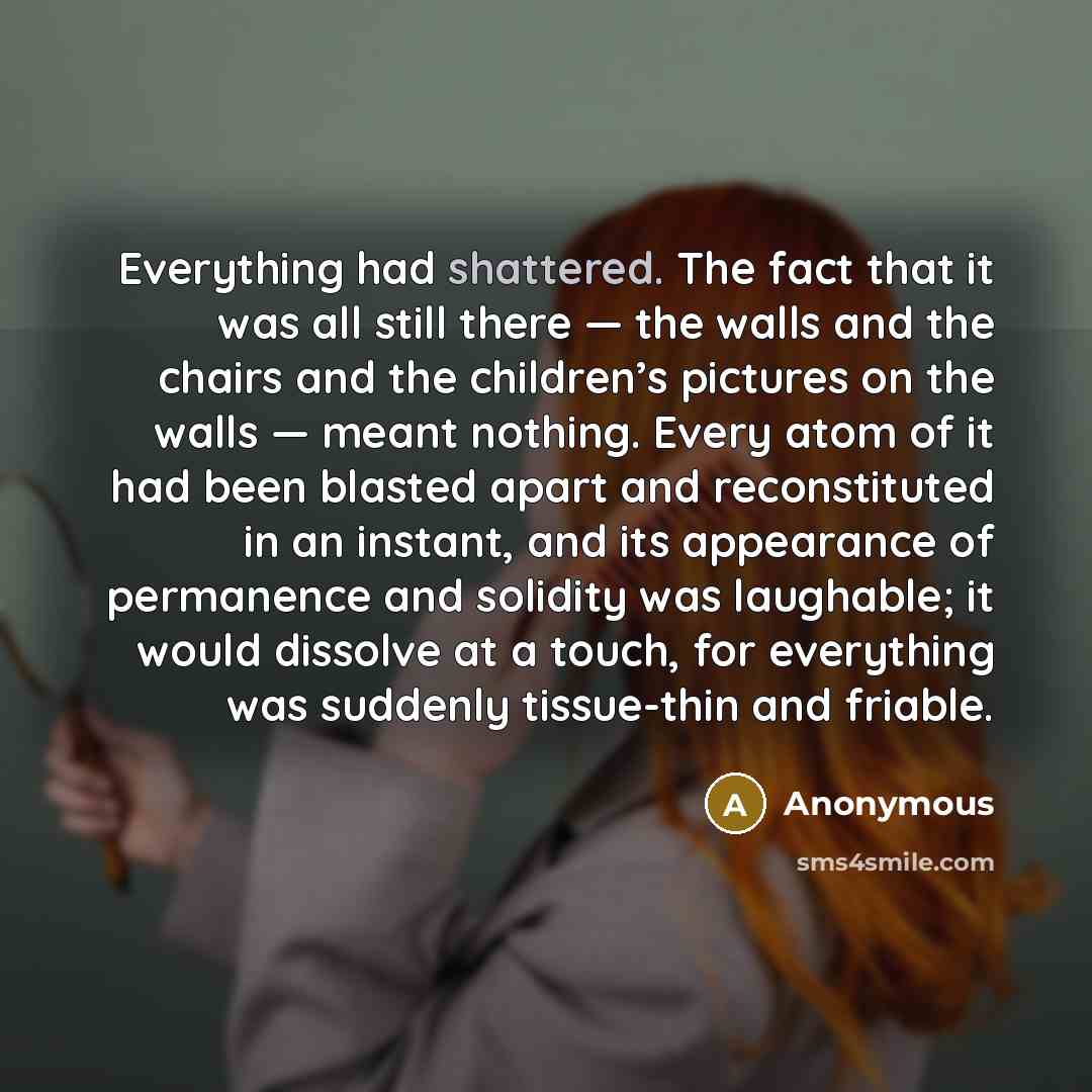 “Everything had shattered. The fact that it was all still there — the walls and the chairs and the children’s pictures on the walls — meant nothing. Every atom of it had been blasted apart and reconstituted in an instant, and its appearance of permanence and solidity was laughable; it would…” quote by Anonymous