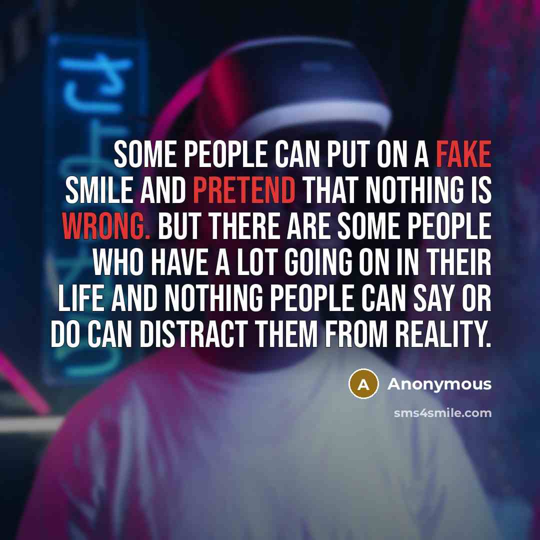 “Some people can put on a fake smile and pretend that nothing is wrong. But there are some people who have a lot going on in their life and nothing people can say or do can distract them from reality.” quote by Anonymous