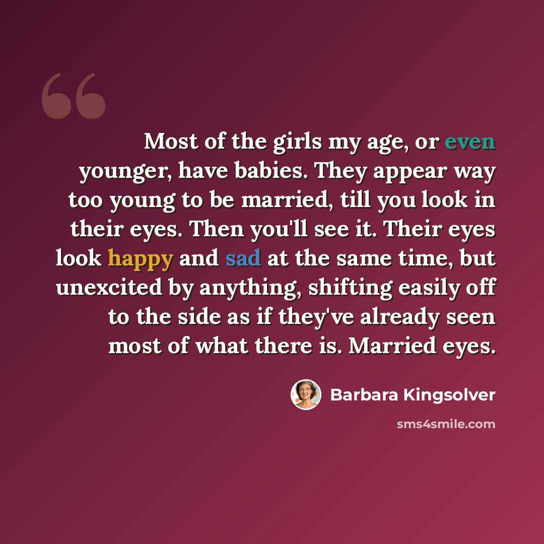 “Most of the girls my age, or even younger, have babies. They appear way too young to be married, till you look in their eyes. Then you'll see it. Their eyes look happy and sad at the same time, but unexcited by anything, shifting easily off to the side as if they've already seen most of what there…” quote by Barbara Kingsolver