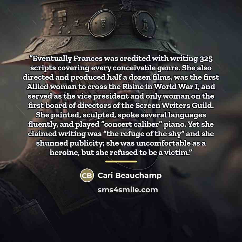 “Eventually Frances was credited with writing 325 scripts covering every conceivable genre. She also directed and produced half a dozen films, was the first Allied woman to cross the Rhine in World War I, and served as the vice president and only woman on the first board of directors of the Screen…” quote by Cari Beauchamp