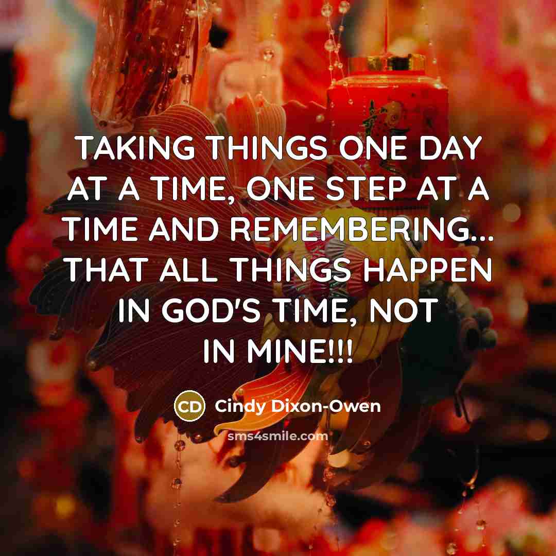 “TAKING THINGS ONE DAY AT A TIME, ONE STEP AT A TIME AND REMEMBERING... THAT ALL THINGS HAPPEN IN GOD'S TIME, NOT IN MINE!!!” quote by Cindy Dixon-Owen