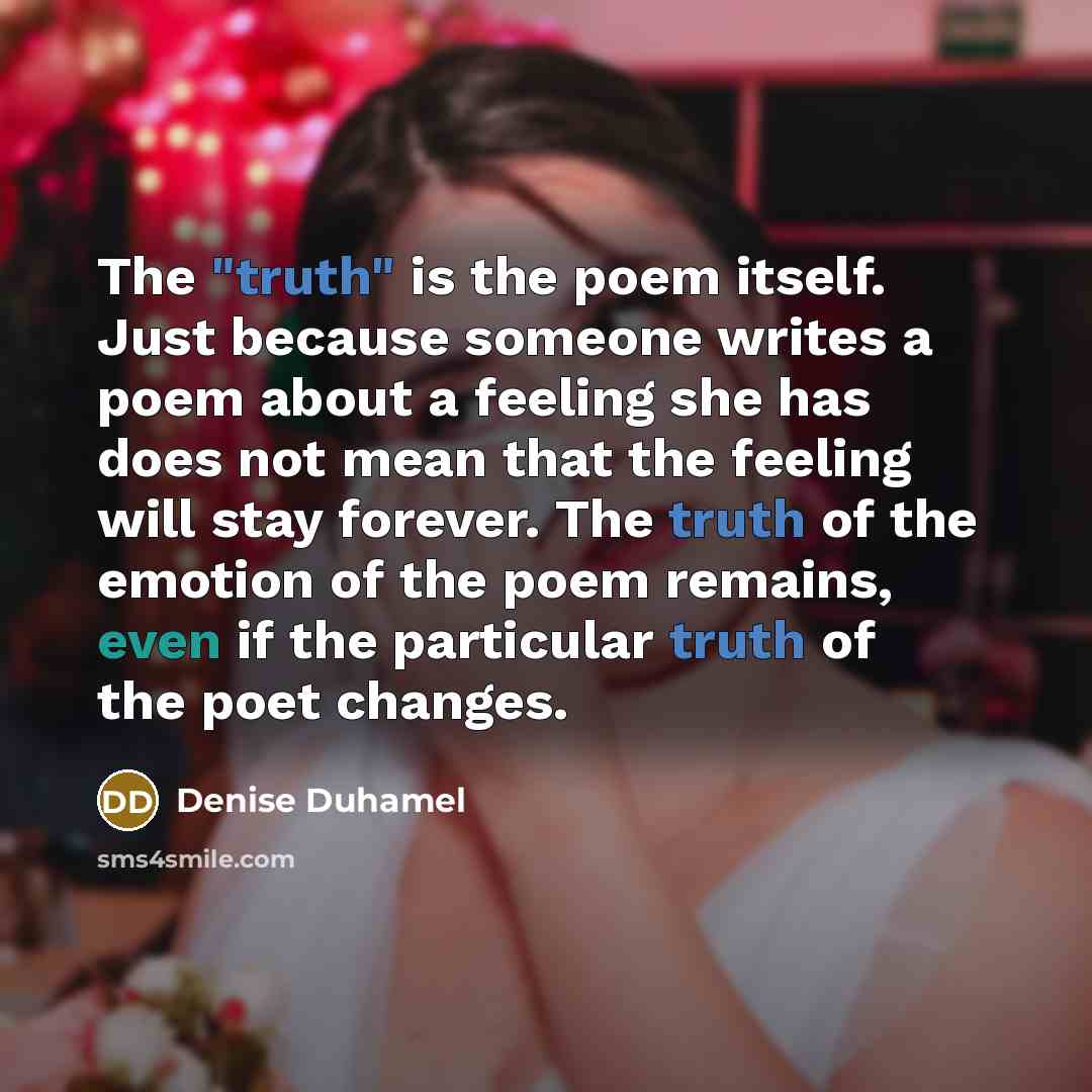 “The "truth" is the poem itself. Just because someone writes a poem about a feeling she has does not mean that the feeling will stay forever. The truth of the emotion of the poem remains, even if the particular truth of the poet changes.” quote by Denise Duhamel