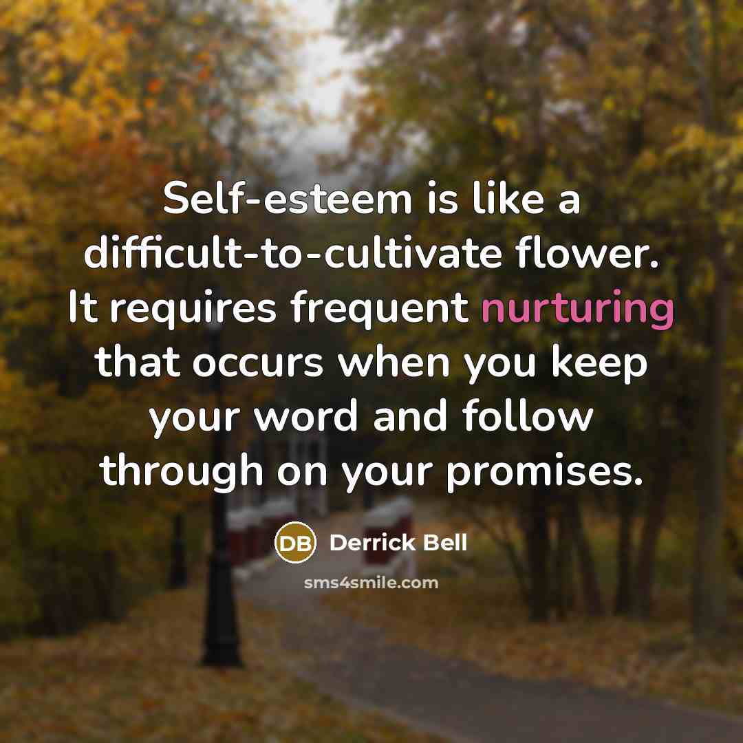 “Self-esteem is like a difficult-to-cultivate flower. It requires frequent nurturing that occurs when you keep your word and follow through on your promises.” quote by Derrick Bell