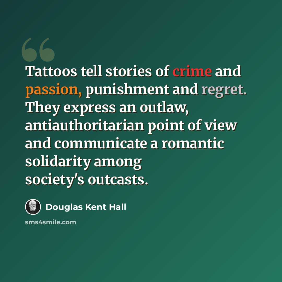 “Tattoos tell stories of crime and passion, punishment and regret. They express an outlaw, antiauthoritarian point of view and communicate a romantic solidarity among society's outcasts.” quote by Douglas Kent Hall