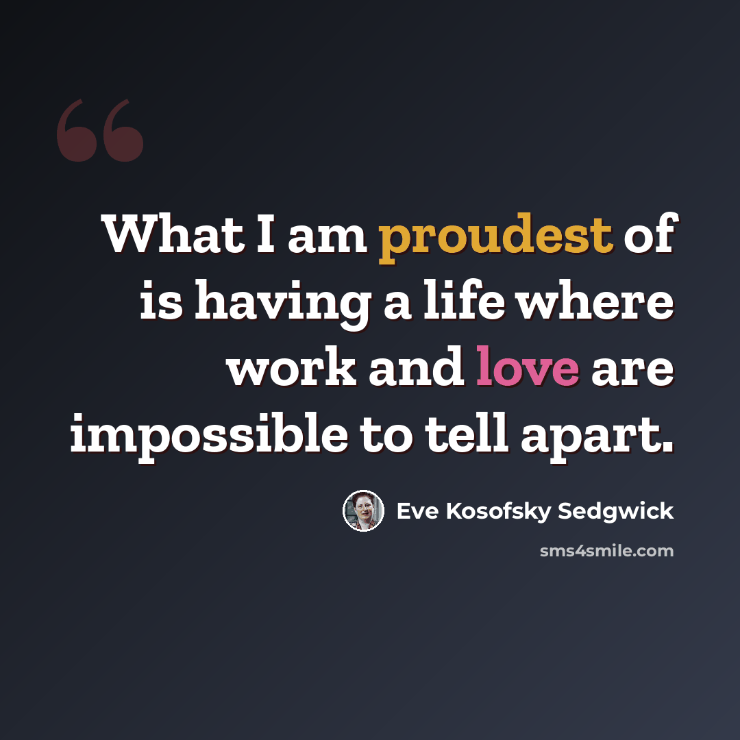 “What I am proudest of is having a life where work and love are impossible to tell apart.” quote by Eve Kosofsky Sedgwick