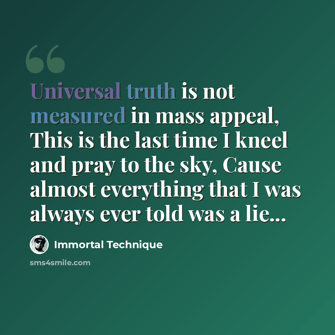 “Universal truth is not measured in mass appeal, This is the last time I kneel and pray to the sky, Cause almost everything that I was always ever told was a lie...” quote by Immortal Technique