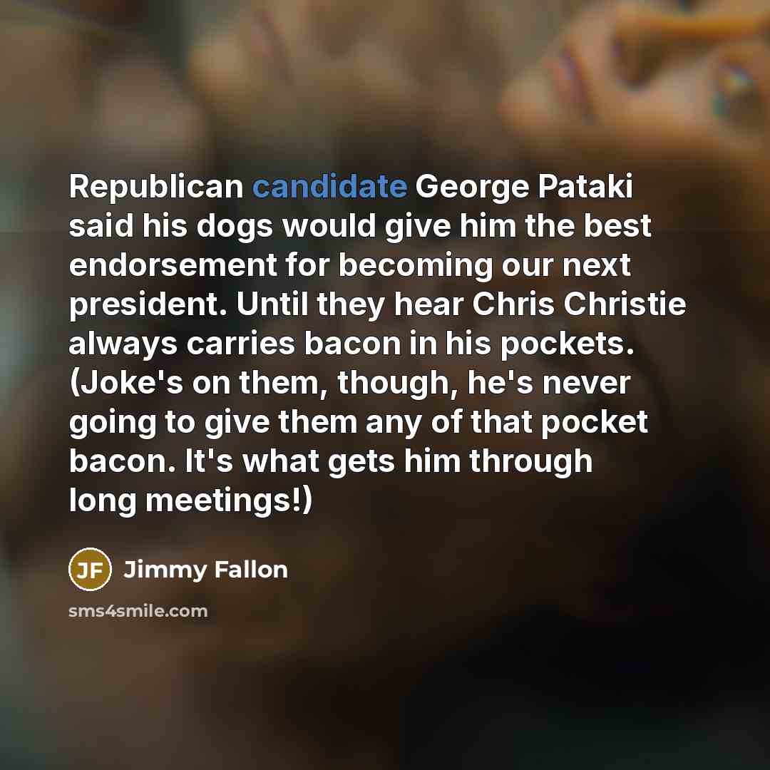 “Republican candidate George Pataki said his dogs would give him the best endorsement for becoming our next president. Until they hear Chris Christie always carries bacon in his pockets. (Joke's on them, though, he's never going to give them any of that pocket bacon. It's what gets him through long…” quote by Jimmy Fallon