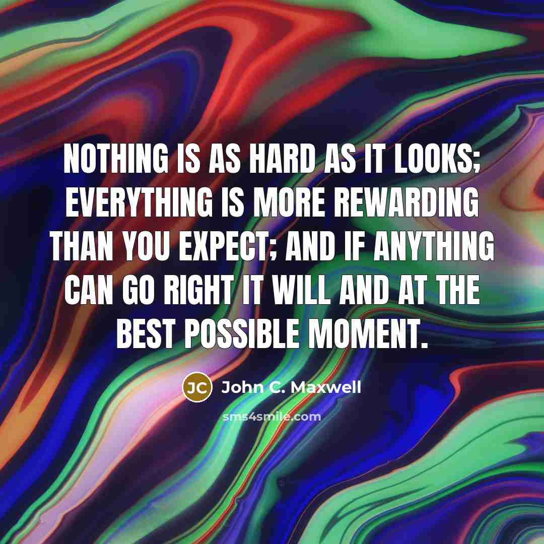 “Nothing is as hard as it looks; everything is more rewarding than you expect; and if anything can go right it will and at the best possible moment.” quote by John C. Maxwell