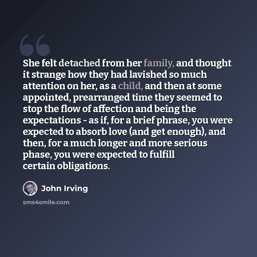 “She felt detached from her family, and thought it strange how they had lavished so much attention on her, as a child, and then at some appointed, prearranged time they seemed to stop the flow of affection and being the expectations - as if, for a brief phrase, you were expected to absorb love (and…” quote by John Irving