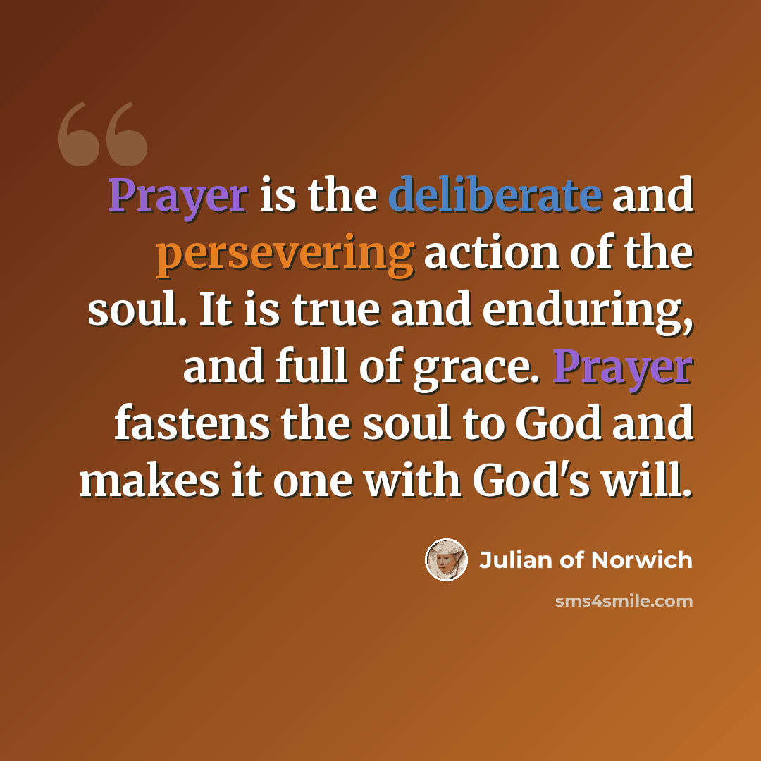 “Prayer is the deliberate and persevering action of the soul. It is true and enduring, and full of grace. Prayer fastens the soul to God and makes it one with God's will.” quote by Julian of Norwich