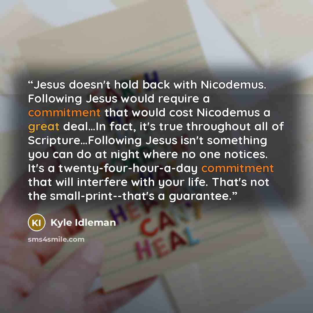 “Jesus doesn't hold back with Nicodemus. Following Jesus would require a commitment that would cost Nicodemus a great deal…In fact, it's true throughout all of Scripture…Following Jesus isn't something you can do at night where no one notices. It's a twenty-four-hour-a-day commitment that will…” quote by Kyle Idleman