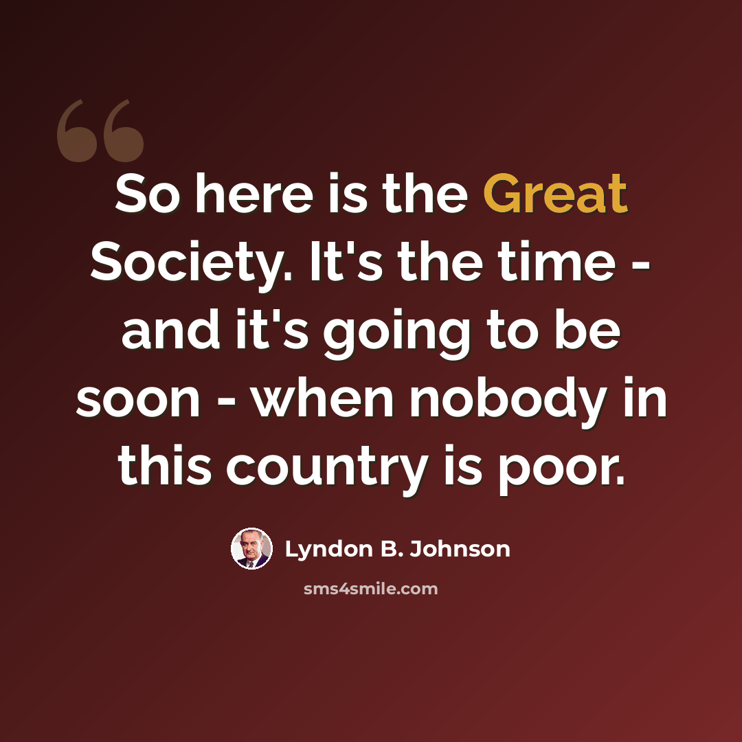 “So here is the Great Society. It's the time - and it's going to be soon - when nobody in this country is poor.” quote by Lyndon B. Johnson