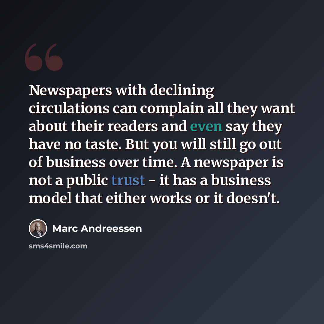 “Newspapers with declining circulations can complain all they want about their readers and even say they have no taste. But you will still go out of business over time. A newspaper is not a public trust - it has a business model that either works or it doesn't.” quote by Marc Andreessen