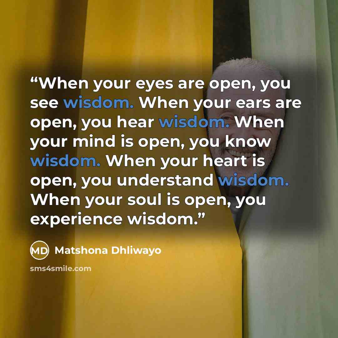 “When your eyes are open, you see wisdom. When your ears are open, you hear wisdom. When your mind is open, you know wisdom. When your heart is open, you understand wisdom. When your soul is open, you experience wisdom.” quote by Matshona Dhliwayo