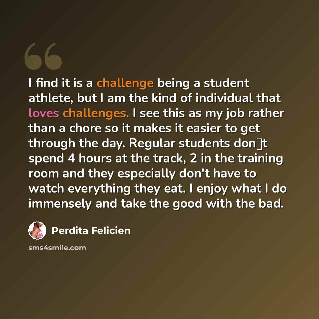 “I find it is a challenge being a student athlete, but I am the kind of individual that loves challenges. I see this as my job rather than a chore so it makes it easier to get through the day. Regular students dont spend 4 hours at the track, 2 in the training room and they especially don't have…” quote by Perdita Felicien