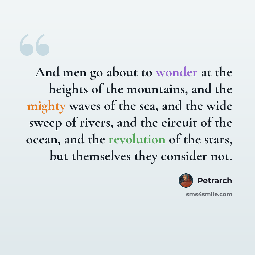 “And men go about to wonder at the heights of the mountains, and the mighty waves of the sea, and the wide sweep of rivers, and the circuit of the ocean, and the revolution of the stars, but themselves they consider not.” quote by Petrarch