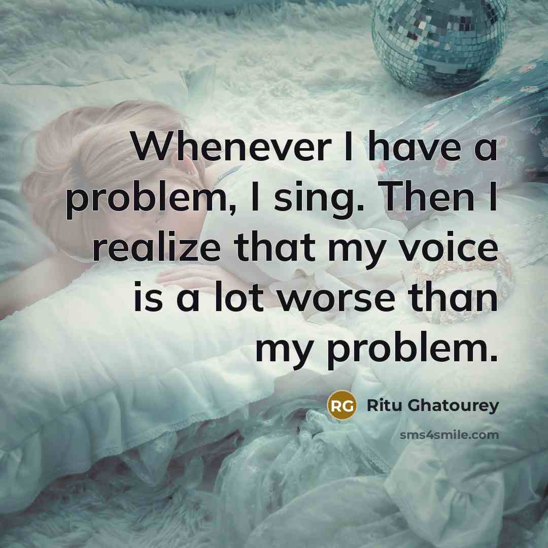 “Whenever I have a problem, I sing. Then I realize that my voice is a lot worse than my problem.” quote by Ritu Ghatourey