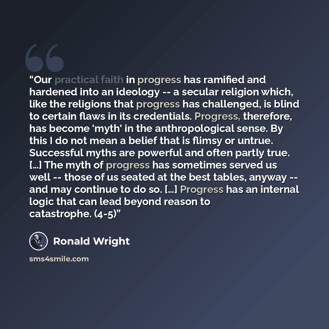 “Our practical faith in progress has ramified and hardened into an ideology -- a secular religion which, like the religions that progress has challenged, is blind to certain flaws in its credentials. Progress, therefore, has become 'myth' in the anthropological sense. By this I do not mean a belief…” quote by Ronald Wright