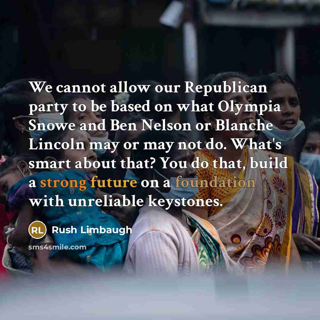 “We cannot allow our Republican party to be based on what Olympia Snowe and Ben Nelson or Blanche Lincoln may or may not do. What's smart about that? You do that, build a strong future on a foundation with unreliable keystones.” quote by Rush Limbaugh