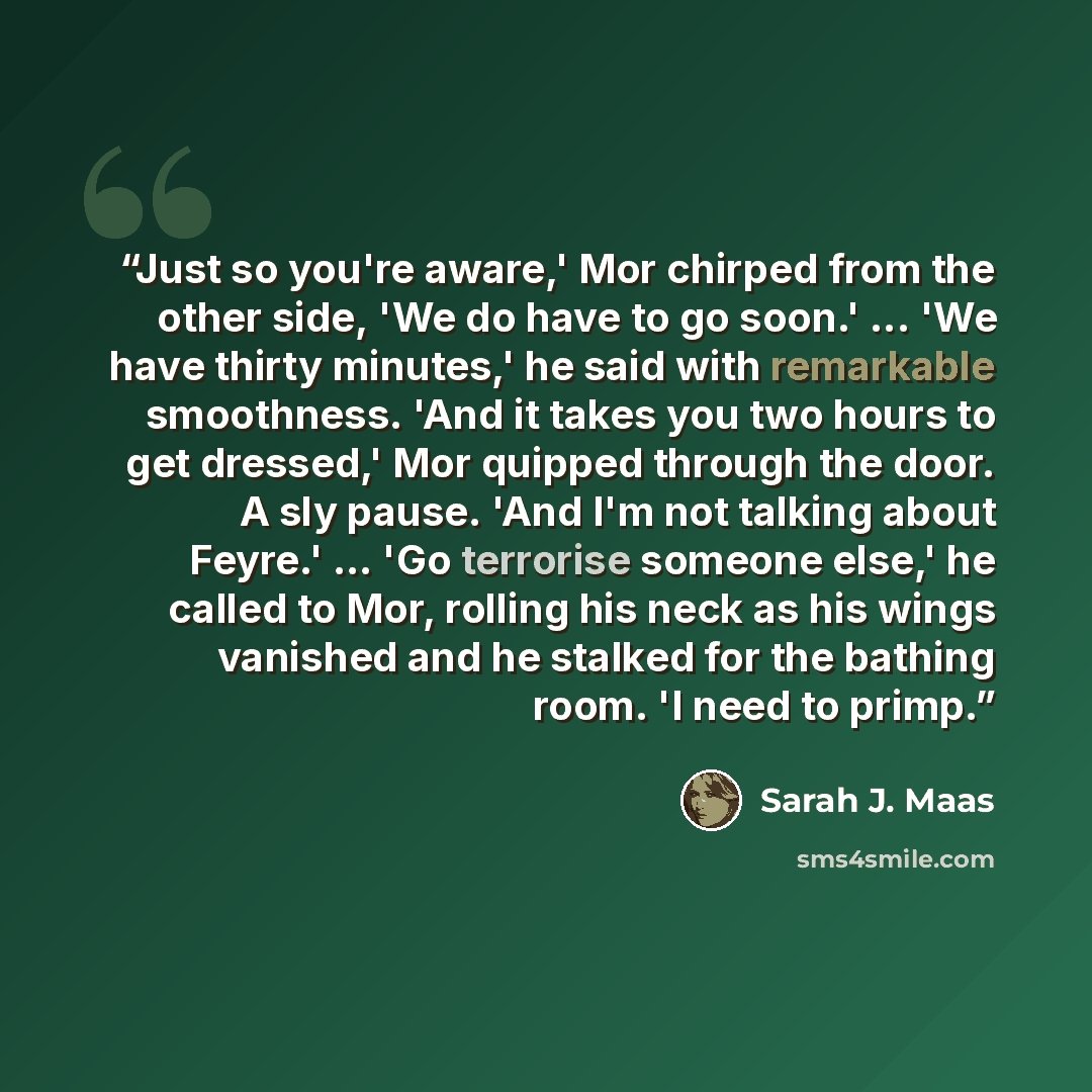 “Just so you're aware,' Mor chirped from the other side, 'We do have to go soon.' ... 'We have thirty minutes,' he said with remarkable smoothness. 'And it takes you two hours to get dressed,' Mor quipped through the door. A sly pause. 'And I'm not talking about Feyre.' ... 'Go terrorise someone…” quote by Sarah J. Maas