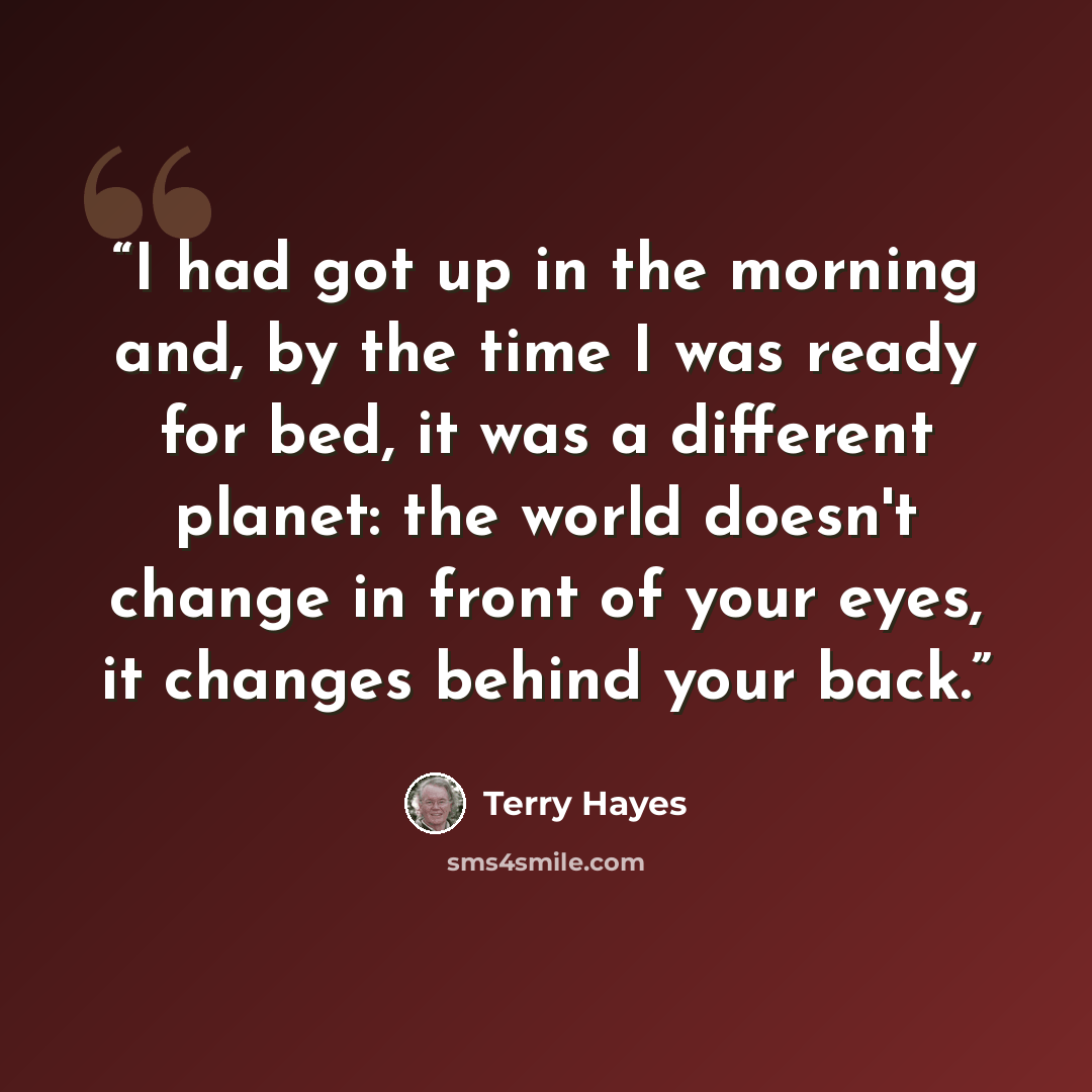 “I had got up in the morning and, by the time I was ready for bed, it was a different planet: the world doesn't change in front of your eyes, it changes behind your back.” quote by Terry Hayes