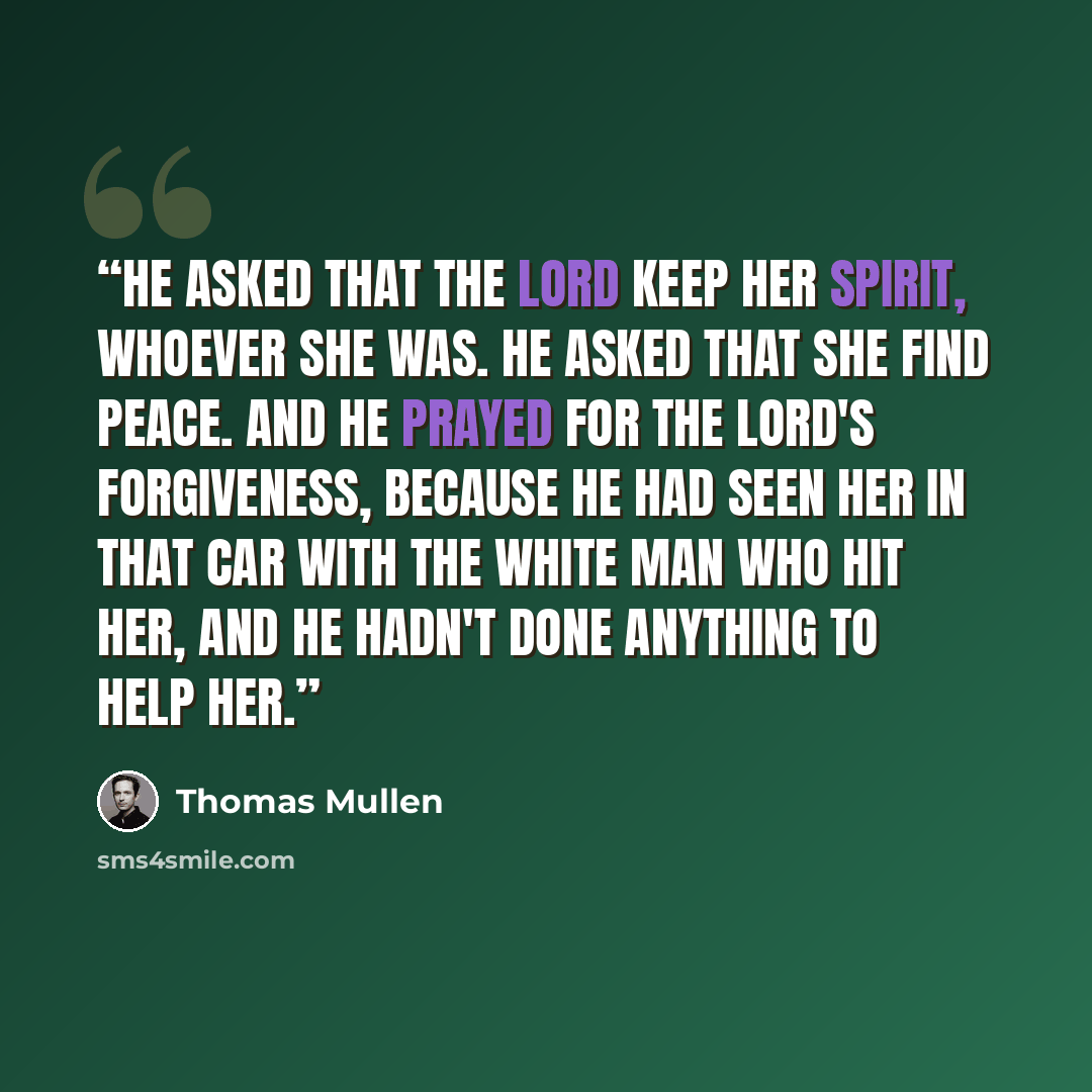 “He asked that the Lord keep her spirit, whoever she was. He asked that she find peace. And he prayed for the Lord's forgiveness, because he had seen her in that car with the white man who hit her, and he hadn't done anything to help her.” quote by Thomas Mullen