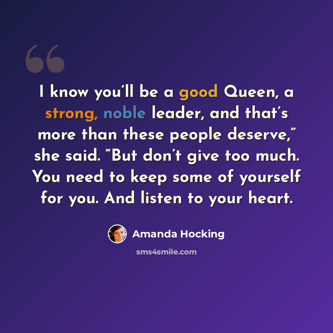 “I know you’ll be a good Queen, a strong, noble leader, and that’s more than these people deserve,” she said. “But don’t give too much. You need to keep some of yourself for you. And listen to your heart.” quote by Amanda Hocking