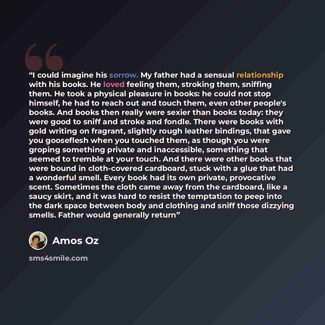 “I could imagine his sorrow. My father had a sensual relationship with his books. He loved feeling them, stroking them, sniffing them. He took a physical pleasure in books: he could not stop himself, he had to reach out and touch them, even other people's books. And books then really were sexier…” quote by Amos Oz