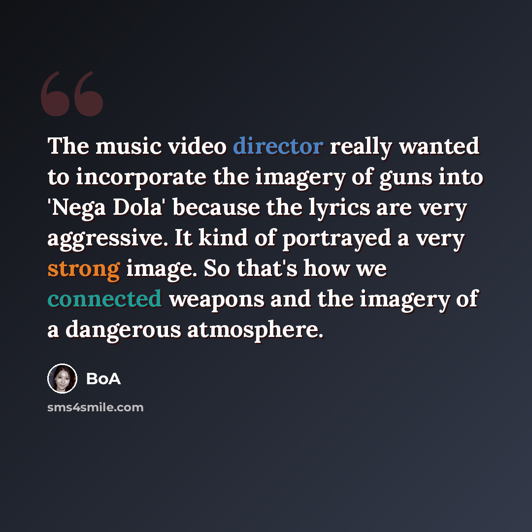 “The music video director really wanted to incorporate the imagery of guns into 'Nega Dola' because the lyrics are very aggressive. It kind of portrayed a very strong image. So that's how we connected weapons and the imagery of a dangerous atmosphere.” quote by BoA