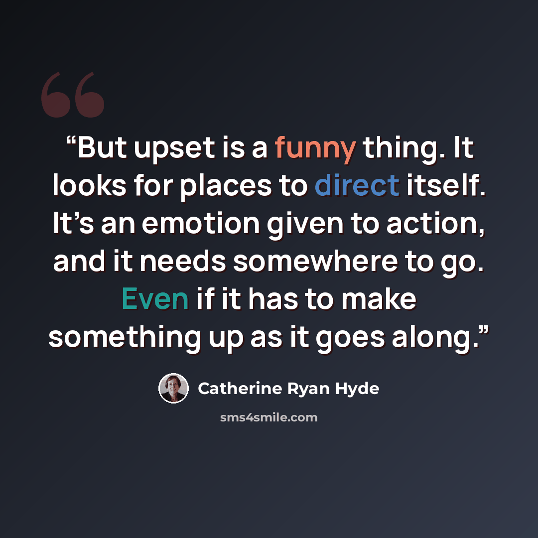 “But upset is a funny thing. It looks for places to direct itself. It’s an emotion given to action, and it needs somewhere to go. Even if it has to make something up as it goes along.” quote by Catherine Ryan Hyde