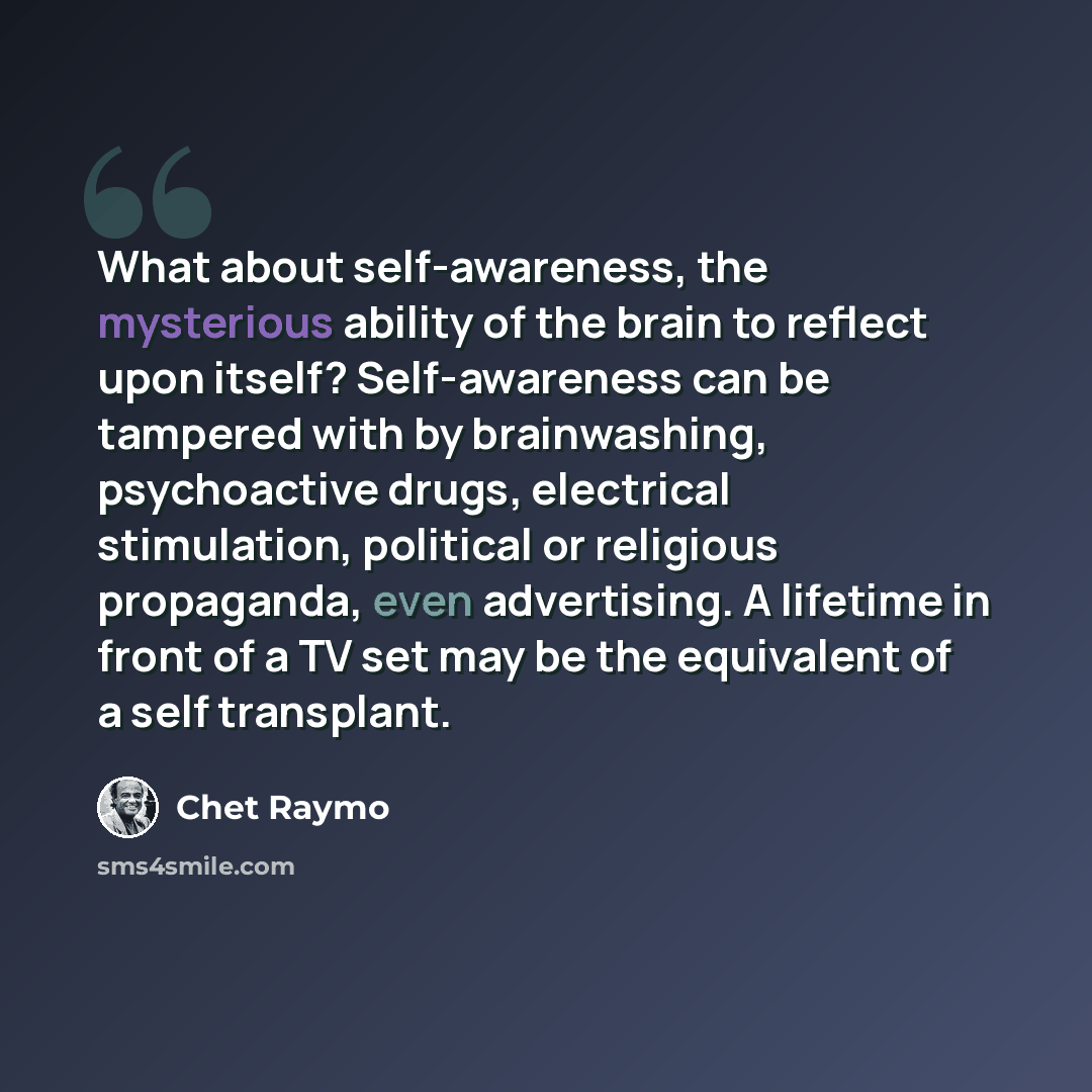 “What about self-awareness, the mysterious ability of the brain to reflect upon itself? Self-awareness can be tampered with by brainwashing, psychoactive drugs, electrical stimulation, political or religious propaganda, even advertising. A lifetime in front of a TV set may be the equivalent of a…” quote by Chet Raymo
