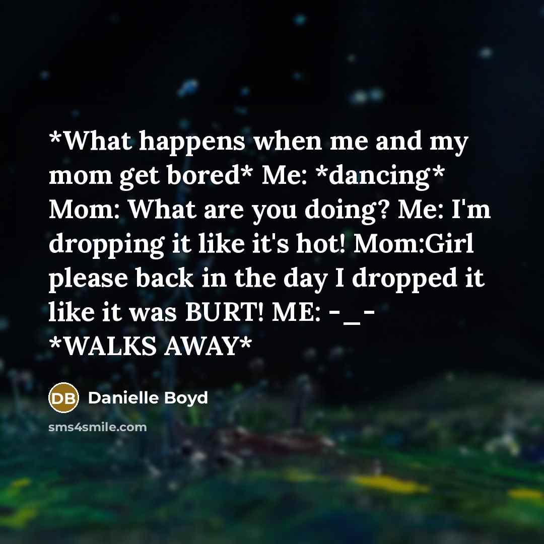 “*What happens when me and my mom get bored* Me: *dancing* Mom: What are you doing? Me: I'm dropping it like it's hot! Mom:Girl please back in the day I dropped it like it was BURT! ME: -_- *WALKS AWAY*” quote by Danielle Boyd